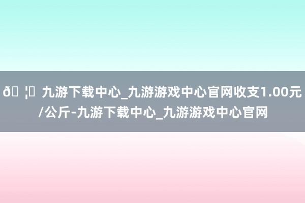 🦄九游下载中心_九游游戏中心官网收支1.00元/公斤-九游下载中心_九游游戏中心官网