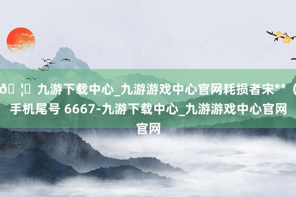 🦄九游下载中心_九游游戏中心官网耗损者宋**（手机尾号 6667-九游下载中心_九游游戏中心官网