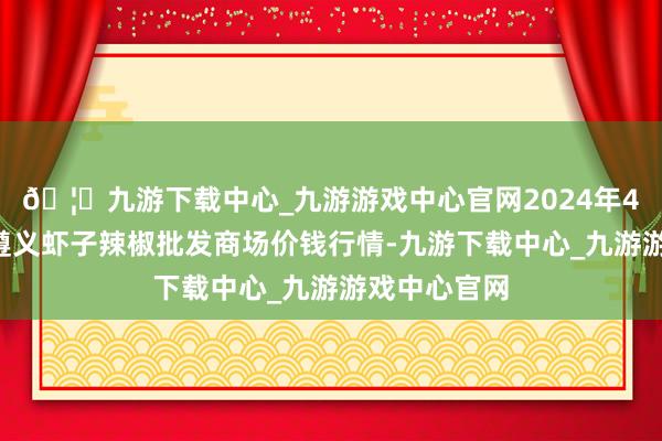 🦄九游下载中心_九游游戏中心官网2024年4月8日贵州遵义虾子辣椒批发商场价钱行情-九游下载中心_九游游戏中心官网