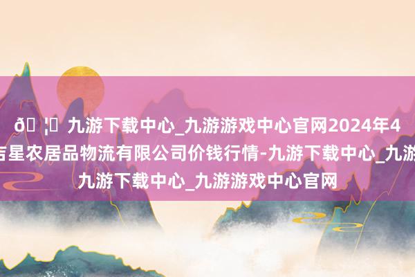 🦄九游下载中心_九游游戏中心官网2024年4月8日蚌埠海吉星农居品物流有限公司价钱行情-九游下载中心_九游游戏中心官网