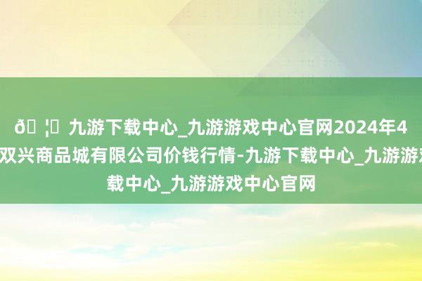 🦄九游下载中心_九游游戏中心官网2024年4月8日大连双兴商品城有限公司价钱行情-九游下载中心_九游游戏中心官网