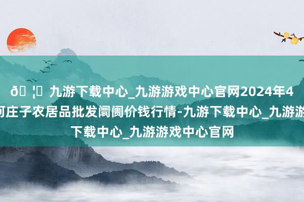 🦄九游下载中心_九游游戏中心官网2024年4月8日天津何庄子农居品批发阛阓价钱行情-九游下载中心_九游游戏中心官网