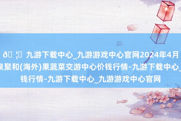 🦄九游下载中心_九游游戏中心官网2024年4月8日四川成王人龙泉聚和(海外)果蔬菜交游中心价钱行情-九游下载中心_九游游戏中心官网