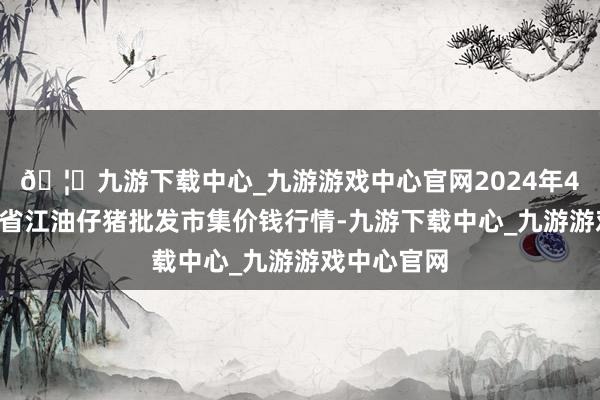 🦄九游下载中心_九游游戏中心官网2024年4月8日四川省江油仔猪批发市集价钱行情-九游下载中心_九游游戏中心官网