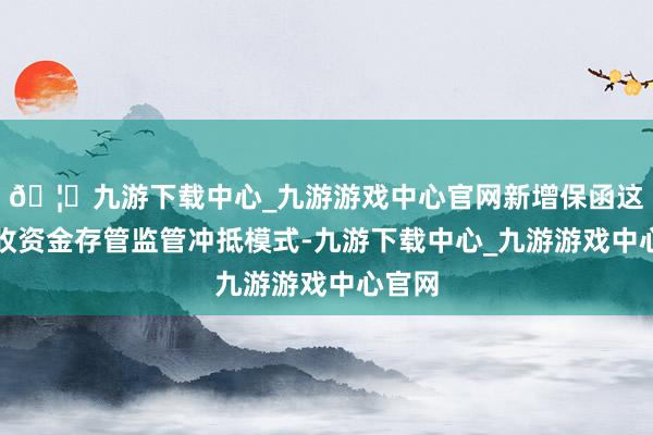 🦄九游下载中心_九游游戏中心官网新增保函这一预收资金存管监管冲抵模式-九游下载中心_九游游戏中心官网