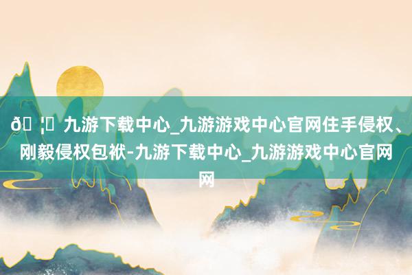 🦄九游下载中心_九游游戏中心官网住手侵权、刚毅侵权包袱-九游下载中心_九游游戏中心官网