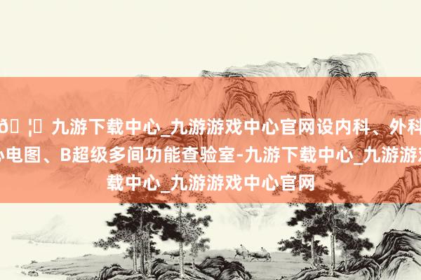 🦄九游下载中心_九游游戏中心官网设内科、外科、熟悉、心电图、B超级多间功能查验室-九游下载中心_九游游戏中心官网