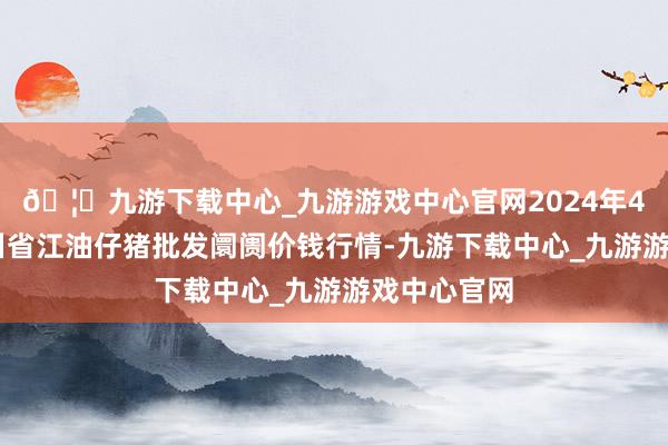 🦄九游下载中心_九游游戏中心官网2024年4月12日四川省江油仔猪批发阛阓价钱行情-九游下载中心_九游游戏中心官网