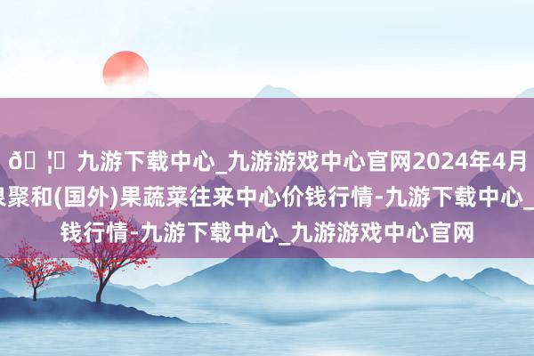 🦄九游下载中心_九游游戏中心官网2024年4月12日四川成齐龙泉聚和(国外)果蔬菜往来中心价钱行情-九游下载中心_九游游戏中心官网