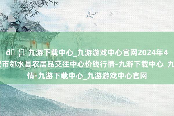 🦄九游下载中心_九游游戏中心官网2024年4月12日四川广安市邻水县农居品交往中心价钱行情-九游下载中心_九游游戏中心官网