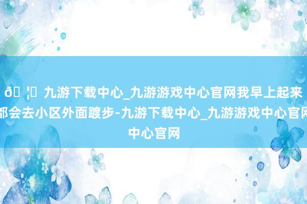 🦄九游下载中心_九游游戏中心官网我早上起来都会去小区外面踱步-九游下载中心_九游游戏中心官网