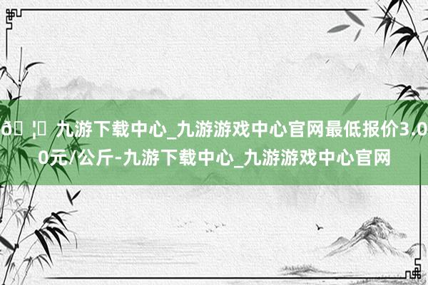 🦄九游下载中心_九游游戏中心官网最低报价3.00元/公斤-九游下载中心_九游游戏中心官网