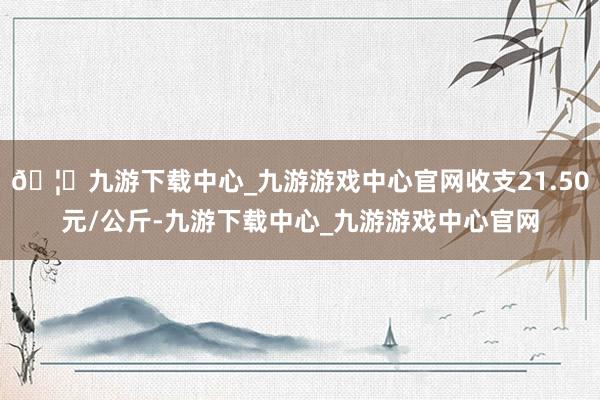 🦄九游下载中心_九游游戏中心官网收支21.50元/公斤-九游下载中心_九游游戏中心官网