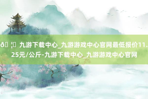 🦄九游下载中心_九游游戏中心官网最低报价11.25元/公斤-九游下载中心_九游游戏中心官网