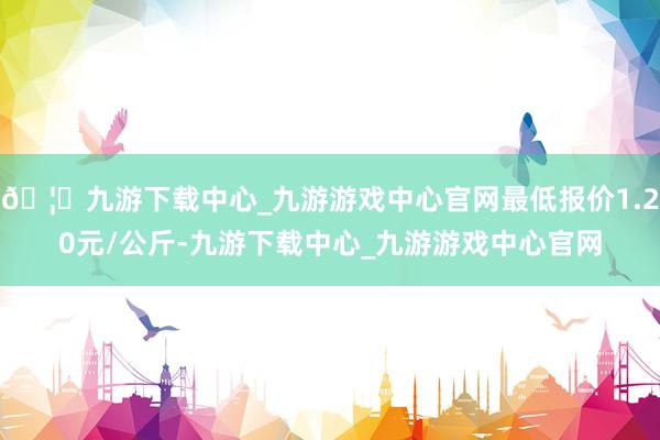 🦄九游下载中心_九游游戏中心官网最低报价1.20元/公斤-九游下载中心_九游游戏中心官网