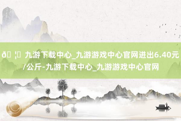 🦄九游下载中心_九游游戏中心官网进出6.40元/公斤-九游下载中心_九游游戏中心官网