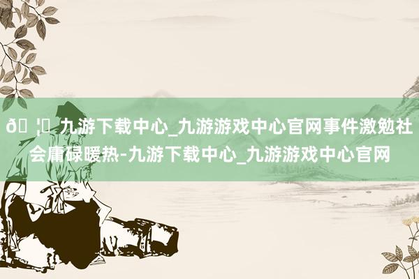 🦄九游下载中心_九游游戏中心官网事件激勉社会庸碌暖热-九游下载中心_九游游戏中心官网