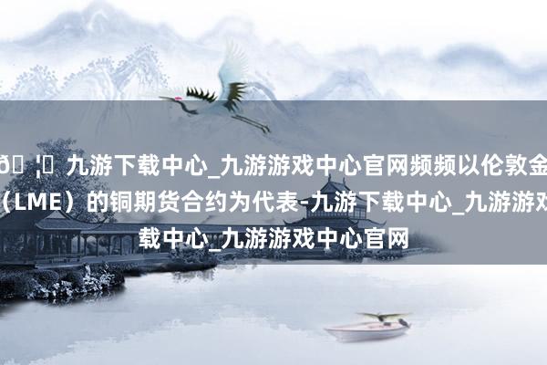 🦄九游下载中心_九游游戏中心官网频频以伦敦金属交往所（LME）的铜期货合约为代表-九游下载中心_九游游戏中心官网