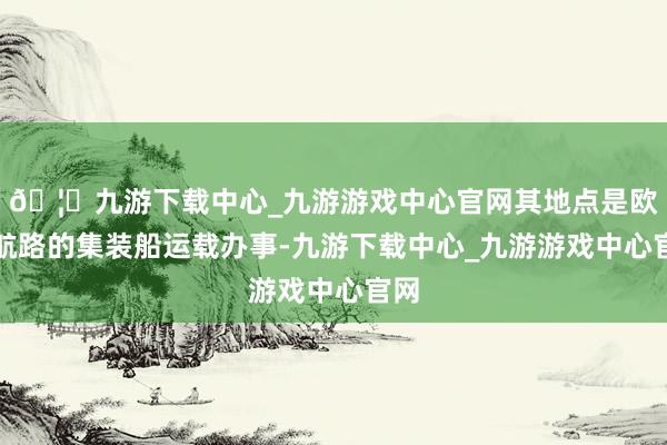 🦄九游下载中心_九游游戏中心官网其地点是欧洲航路的集装船运载办事-九游下载中心_九游游戏中心官网