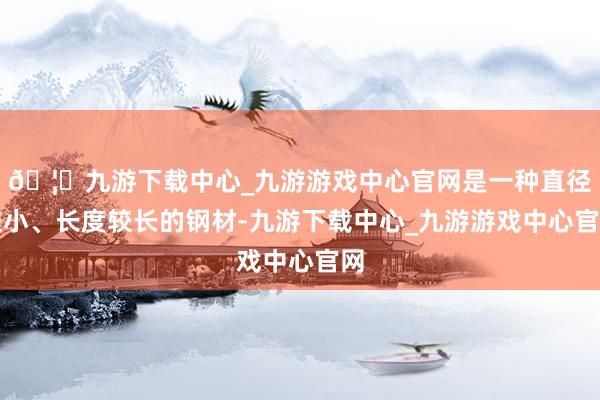 🦄九游下载中心_九游游戏中心官网是一种直径较小、长度较长的钢材-九游下载中心_九游游戏中心官网