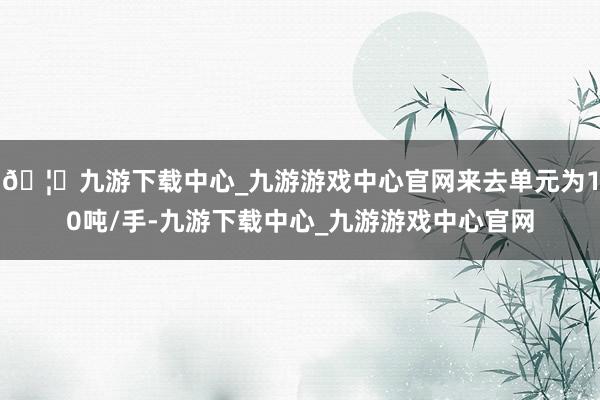 🦄九游下载中心_九游游戏中心官网来去单元为10吨/手-九游下载中心_九游游戏中心官网