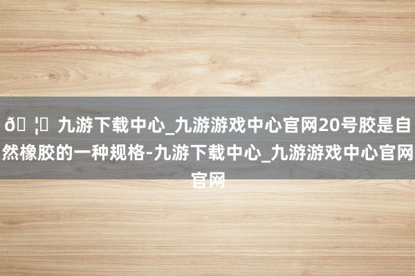 🦄九游下载中心_九游游戏中心官网20号胶是自然橡胶的一种规格-九游下载中心_九游游戏中心官网