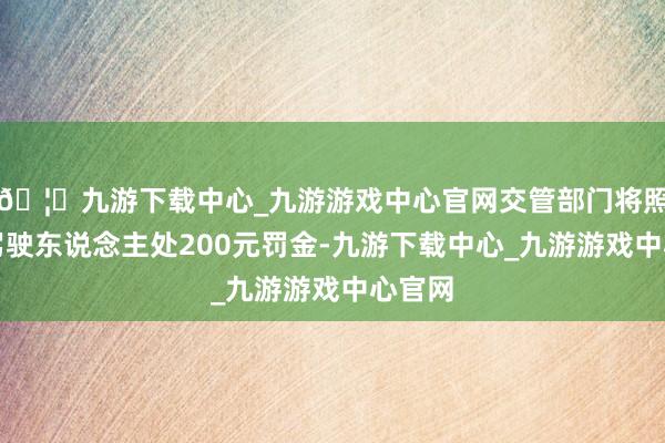 🦄九游下载中心_九游游戏中心官网交管部门将照章对驾驶东说念主处200元罚金-九游下载中心_九游游戏中心官网