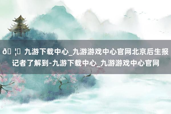 🦄九游下载中心_九游游戏中心官网北京后生报记者了解到-九游下载中心_九游游戏中心官网