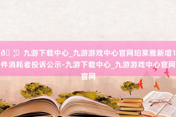 🦄九游下载中心_九游游戏中心官网珀莱雅新增1件消耗者投诉公示-九游下载中心_九游游戏中心官网