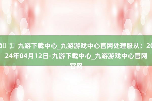 🦄九游下载中心_九游游戏中心官网处理服从：2024年04月12日-九游下载中心_九游游戏中心官网