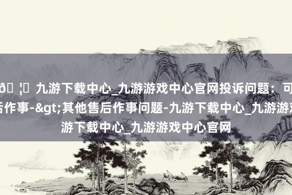 🦄九游下载中心_九游游戏中心官网投诉问题：可能存在售后作事->其他售后作事问题-九游下载中心_九游游戏中心官网