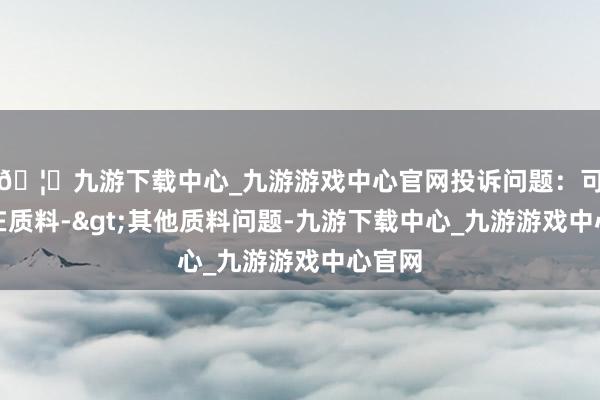 🦄九游下载中心_九游游戏中心官网投诉问题：可能存在质料->其他质料问题-九游下载中心_九游游戏中心官网