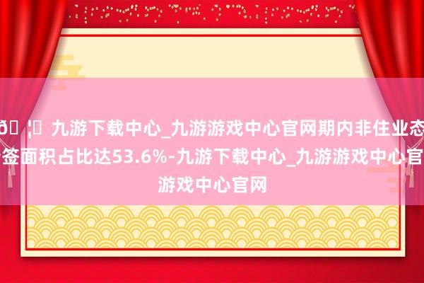 🦄九游下载中心_九游游戏中心官网期内非住业态新签面积占比达53.6%-九游下载中心_九游游戏中心官网