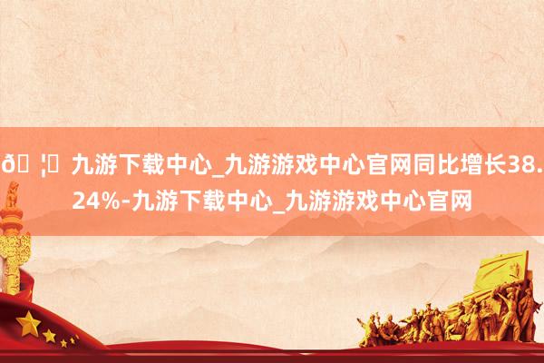 🦄九游下载中心_九游游戏中心官网同比增长38.24%-九游下载中心_九游游戏中心官网