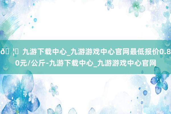 🦄九游下载中心_九游游戏中心官网最低报价0.80元/公斤-九游下载中心_九游游戏中心官网