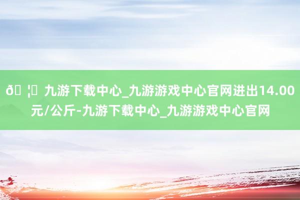 🦄九游下载中心_九游游戏中心官网进出14.00元/公斤-九游下载中心_九游游戏中心官网