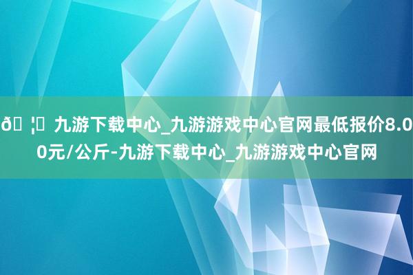 🦄九游下载中心_九游游戏中心官网最低报价8.00元/公斤-九游下载中心_九游游戏中心官网