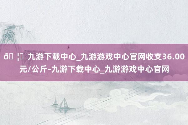 🦄九游下载中心_九游游戏中心官网收支36.00元/公斤-九游下载中心_九游游戏中心官网