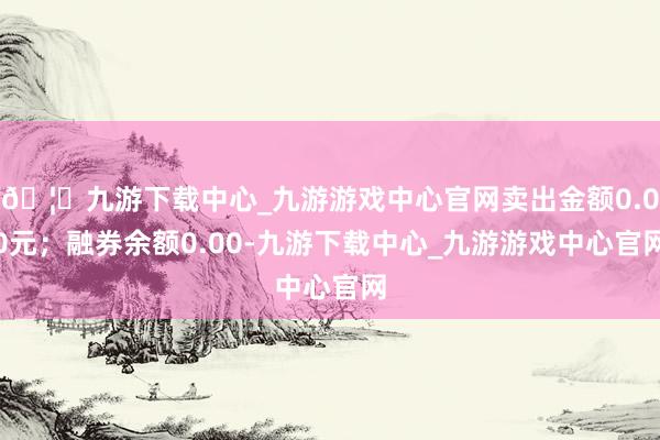 🦄九游下载中心_九游游戏中心官网卖出金额0.00元；融券余额0.00-九游下载中心_九游游戏中心官网