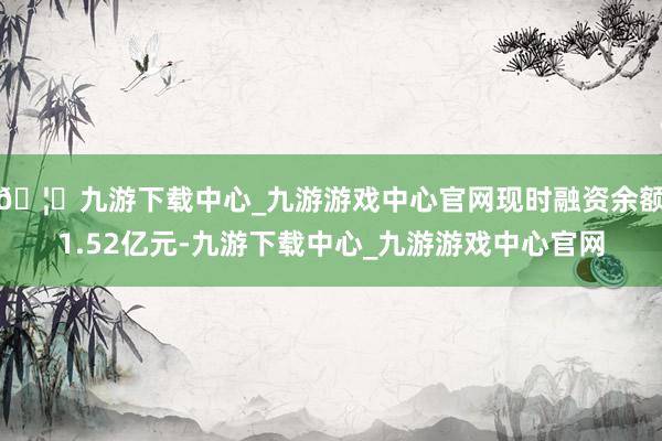 🦄九游下载中心_九游游戏中心官网现时融资余额1.52亿元-九游下载中心_九游游戏中心官网