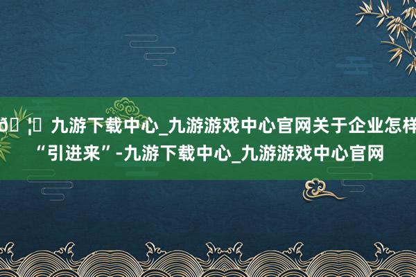 🦄九游下载中心_九游游戏中心官网关于企业怎样“引进来”-九游下载中心_九游游戏中心官网