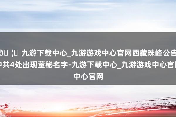 🦄九游下载中心_九游游戏中心官网西藏珠峰公告中共4处出现董秘名字-九游下载中心_九游游戏中心官网