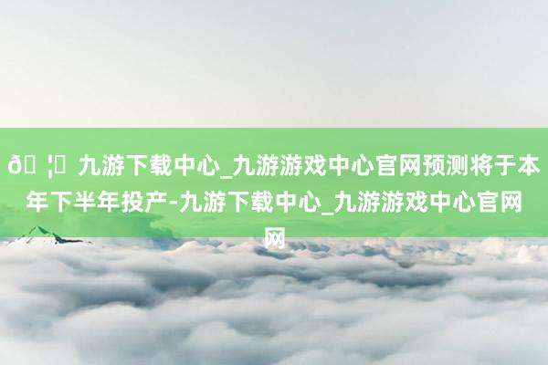 🦄九游下载中心_九游游戏中心官网预测将于本年下半年投产-九游下载中心_九游游戏中心官网