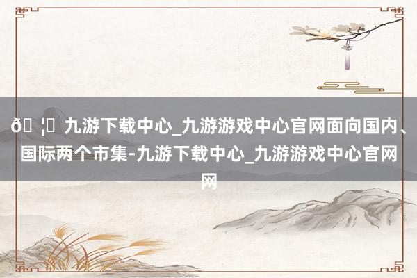 🦄九游下载中心_九游游戏中心官网面向国内、国际两个市集-九游下载中心_九游游戏中心官网