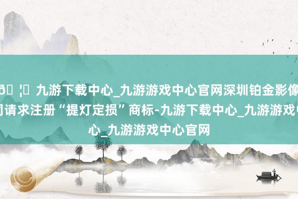 🦄九游下载中心_九游游戏中心官网深圳铂金影像有限公司请求注册“提灯定损”商标-九游下载中心_九游游戏中心官网