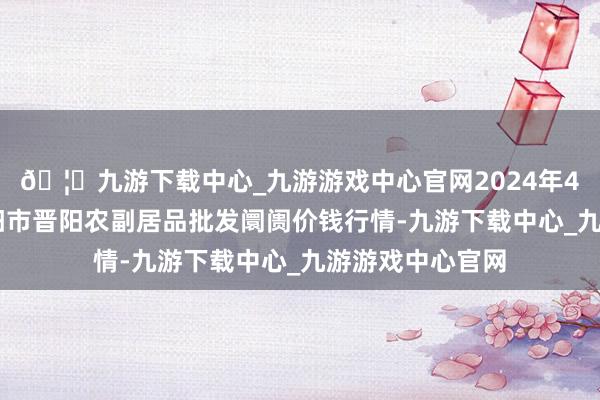 🦄九游下载中心_九游游戏中心官网2024年4月27日山西汾阳市晋阳农副居品批发阛阓价钱行情-九游下载中心_九游游戏中心官网