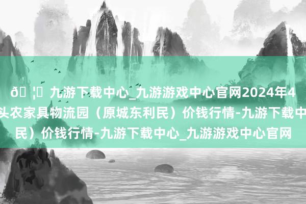 🦄九游下载中心_九游游戏中心官网2024年4月27日山西太原丈子头农家具物流园（原城东利民）价钱行情-九游下载中心_九游游戏中心官网