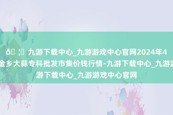 🦄九游下载中心_九游游戏中心官网2024年4月27日山东金乡大蒜专科批发市集价钱行情-九游下载中心_九游游戏中心官网