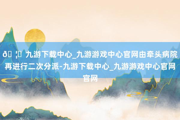 🦄九游下载中心_九游游戏中心官网由牵头病院再进行二次分派-九游下载中心_九游游戏中心官网