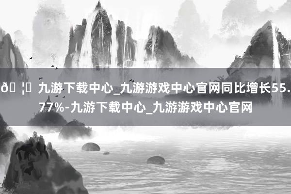 🦄九游下载中心_九游游戏中心官网同比增长55.77%-九游下载中心_九游游戏中心官网